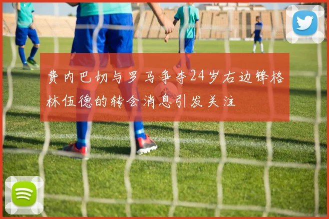 费内巴切与罗马争夺24岁右边锋格林伍德的转会消息引发关注