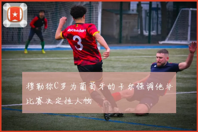 穆勒称C罗为葡萄牙的卡尔强调他非比赛决定性人物