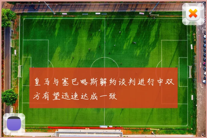 皇马与塞巴略斯解约谈判进行中双方有望迅速达成一致