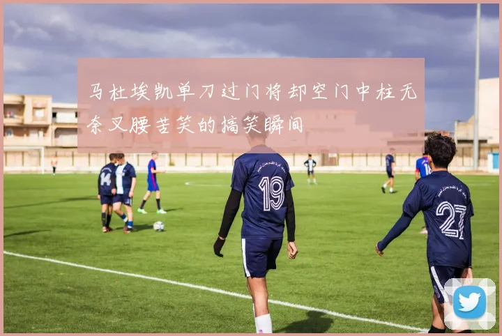 马杜埃凯单刀过门将却空门中柱无奈叉腰苦笑的搞笑瞬间