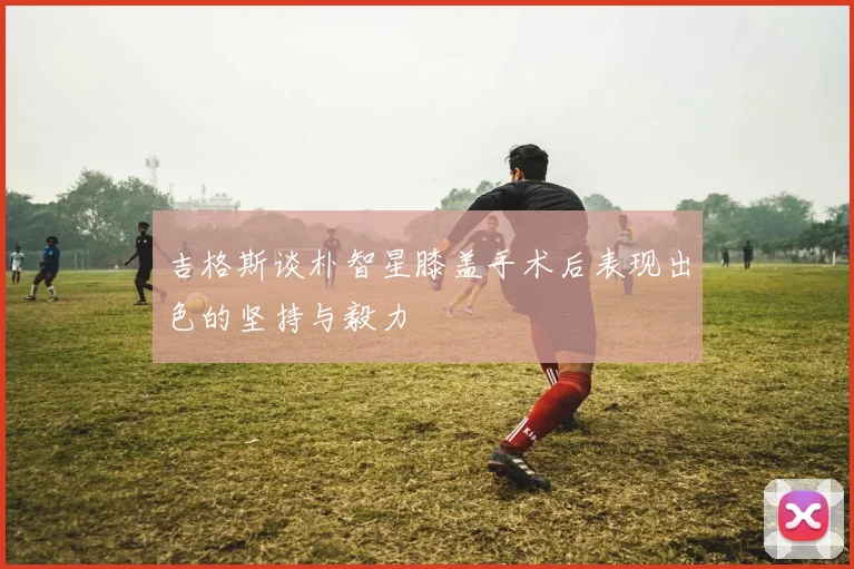 吉格斯谈朴智星膝盖手术后表现出色的坚持与毅力