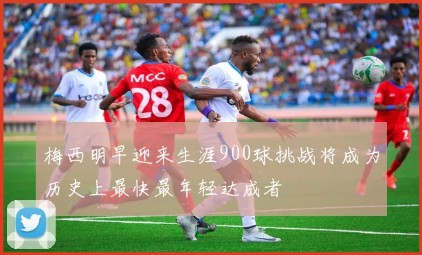 梅西明早迎来生涯900球挑战将成为历史上最快最年轻达成者