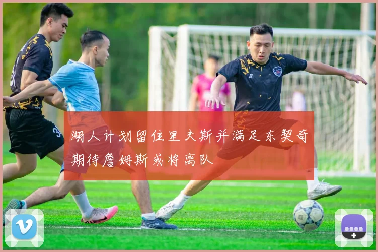 湖人计划留住里夫斯并满足东契奇期待詹姆斯或将离队