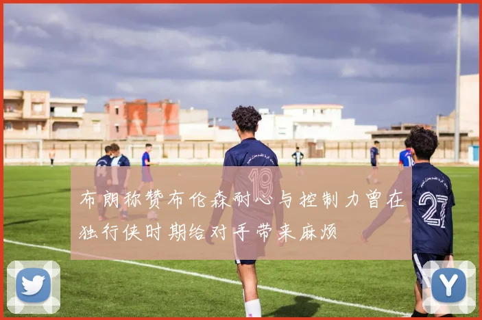 布朗称赞布伦森耐心与控制力曾在独行侠时期给对手带来麻烦