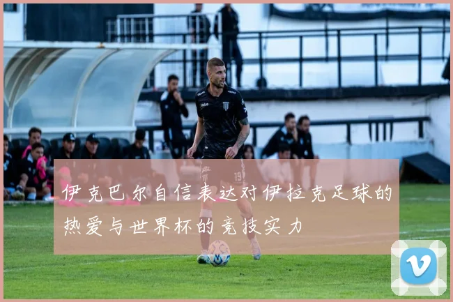 伊克巴尔自信表达对伊拉克足球的热爱与世界杯的竞技实力