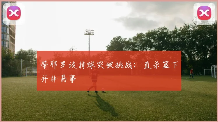 蒂耶罗谈持球突破挑战：直杀篮下并非易事