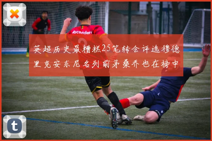 英超历史最糟糕25笔转会评选穆德里克安东尼名列前茅桑乔也在榜中