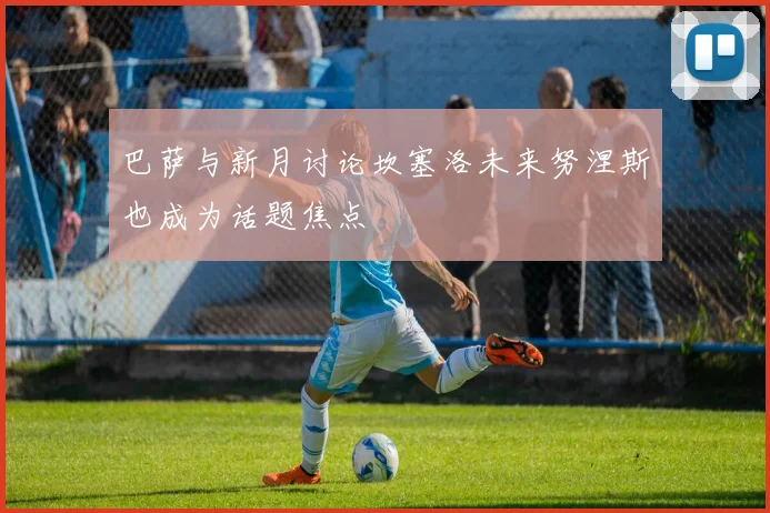 巴萨与新月讨论坎塞洛未来努涅斯也成为话题焦点