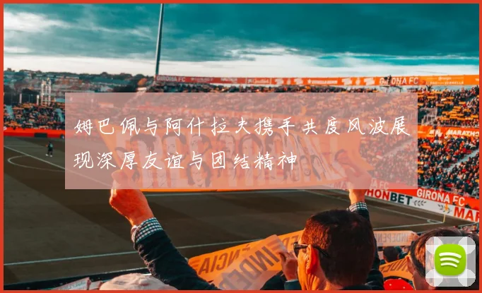 姆巴佩与阿什拉夫携手共度风波展现深厚友谊与团结精神