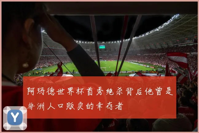 阿玛德世界杯首秀绝杀背后他曾是非洲人口贩卖的幸存者