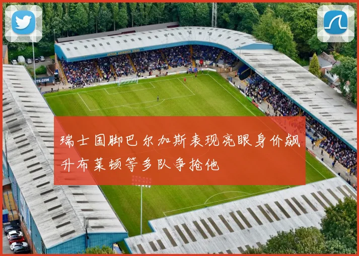 瑞士国脚巴尔加斯表现亮眼身价飙升布莱顿等多队争抢他