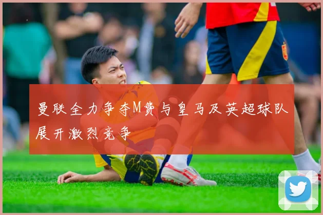 曼联全力争夺M费与皇马及英超球队展开激烈竞争