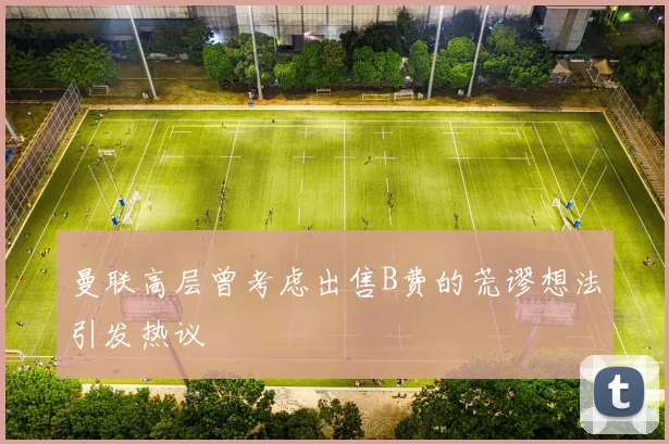 曼联高层曾考虑出售B费的荒谬想法引发热议