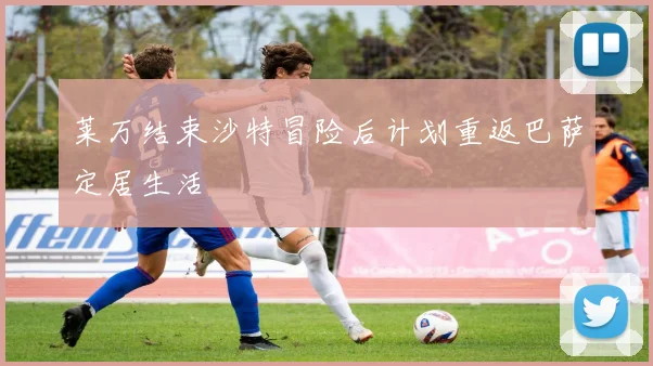 莱万结束沙特冒险后计划重返巴萨定居生活