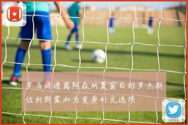 罗马诺透露阿森纳夏窗目标罗杰斯佐利斯蒙加为重要补充选项