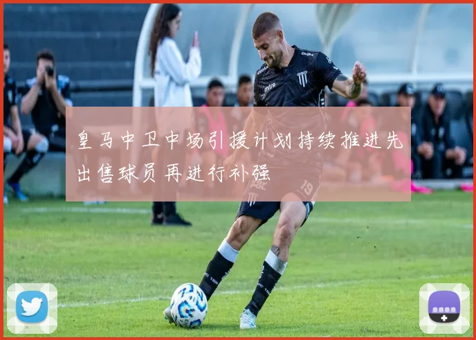 皇马中卫中场引援计划持续推进先出售球员再进行补强