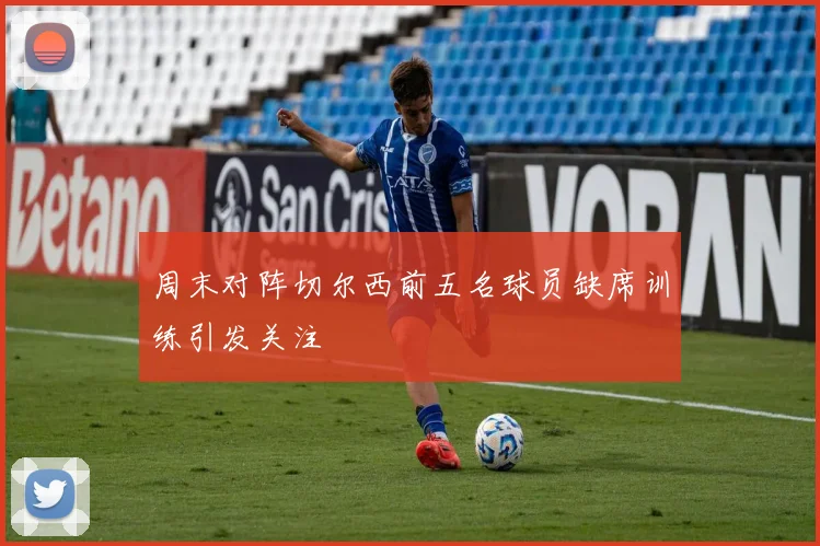 周末对阵切尔西前五名球员缺席训练引发关注