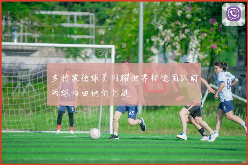 多特蒙德球员闪耀世界杯德国队前两球均由他们打进