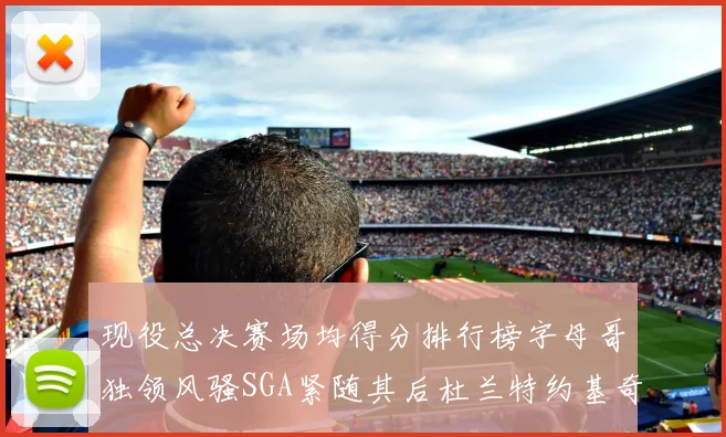 现役总决赛场均得分排行榜字母哥独领风骚SGA紧随其后杜兰特约基奇东契奇争夺第三