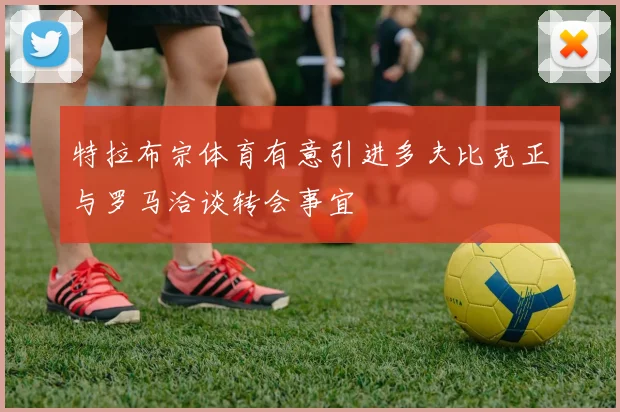 特拉布宗体育有意引进多夫比克正与罗马洽谈转会事宜