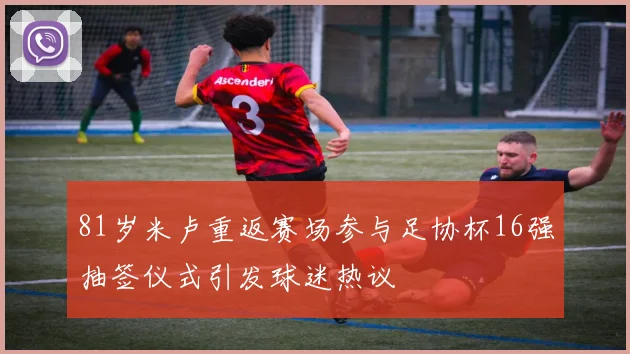 81岁米卢重返赛场参与足协杯16强抽签仪式引发球迷热议