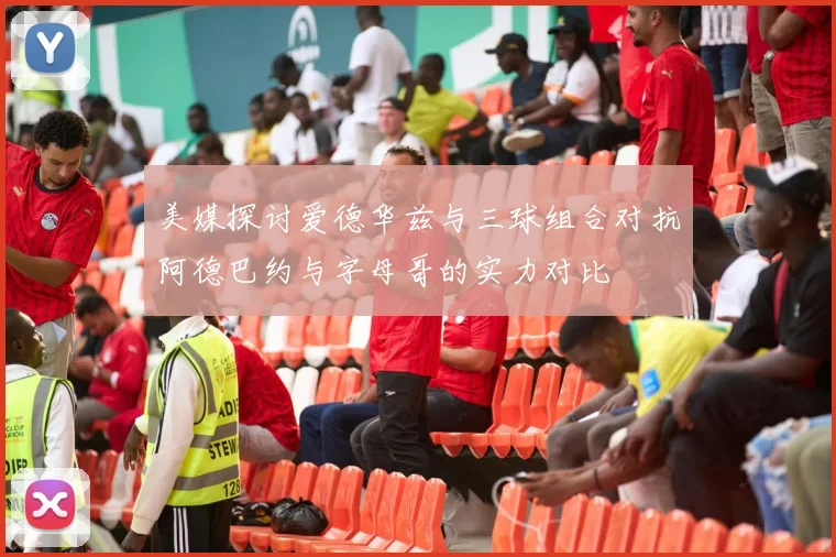 美媒探讨爱德华兹与三球组合对抗阿德巴约与字母哥的实力对比