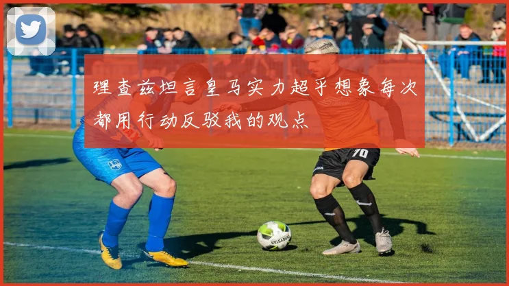 理查兹坦言皇马实力超乎想象每次都用行动反驳我的观点