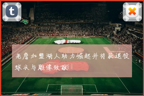 老詹加盟湖人助力崛起并将获退役球衣与雕像致敬