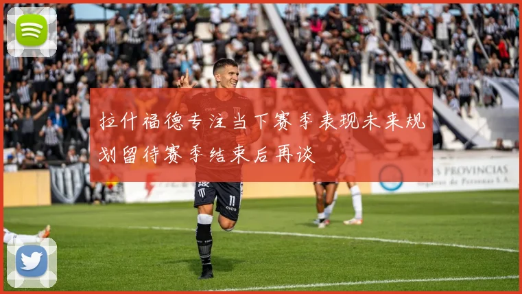 拉什福德专注当下赛季表现未来规划留待赛季结束后再谈
